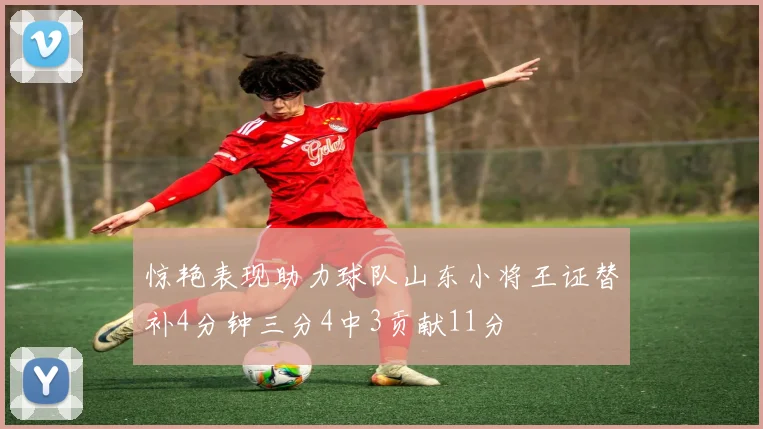 惊艳表现助力球队山东小将王证替补4分钟三分4中3贡献11分