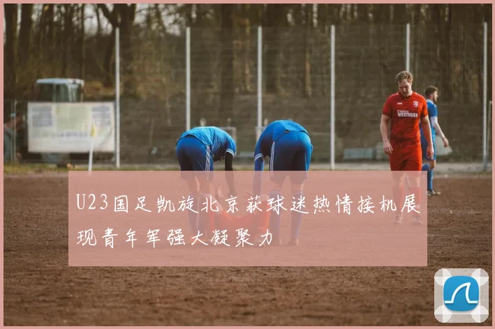 U23国足凯旋北京获球迷热情接机展现青年军强大凝聚力