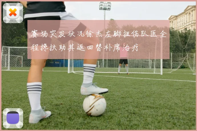 赛场突发状况徐杰左脚扭伤队医全程搀扶助其返回替补席治疗