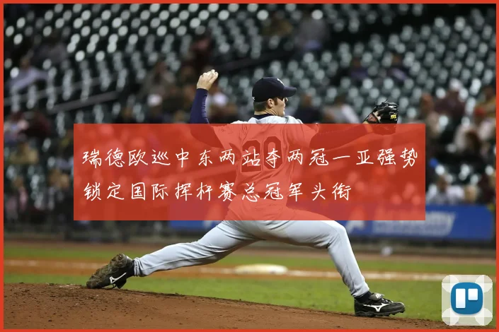 瑞德欧巡中东两站夺两冠一亚强势锁定国际挥杆赛总冠军头衔