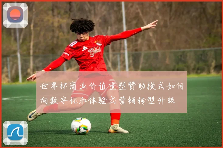 世界杯商业价值重塑赞助模式如何向数字化和体验式营销转型升级