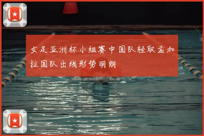 女足亚洲杯小组赛中国队轻取孟加拉国队出线形势明朗