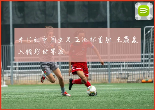 开门红中国女足亚洲杯首胜 王霜轰入精彩世界波