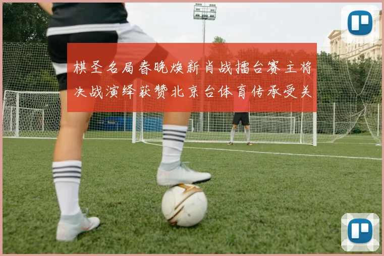 棋圣名局春晚焕新肖战擂台赛主将决战演绎获赞北京台体育传承受关注