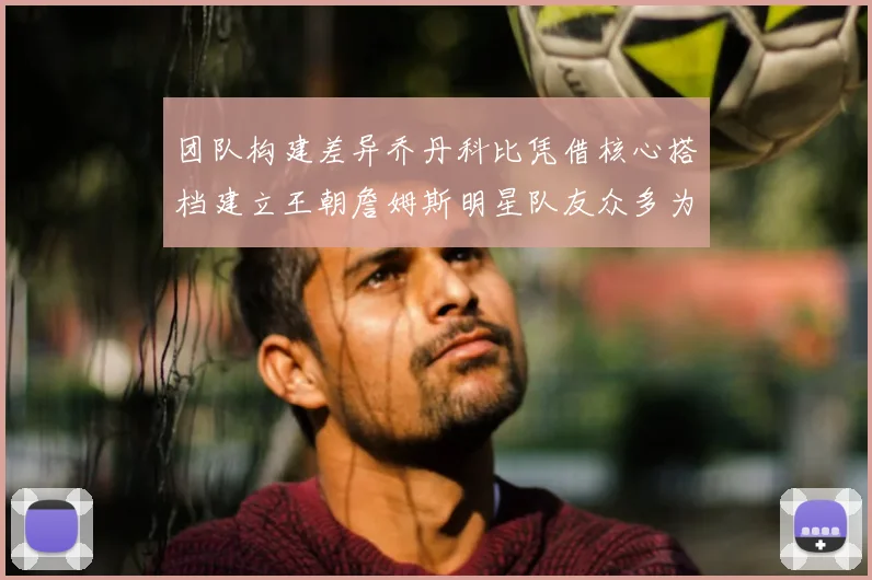 团队构建差异乔丹科比凭借核心搭档建立王朝詹姆斯明星队友众多为何难以持续夺冠