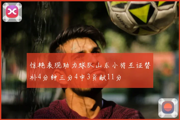 惊艳表现助力球队山东小将王证替补4分钟三分4中3贡献11分