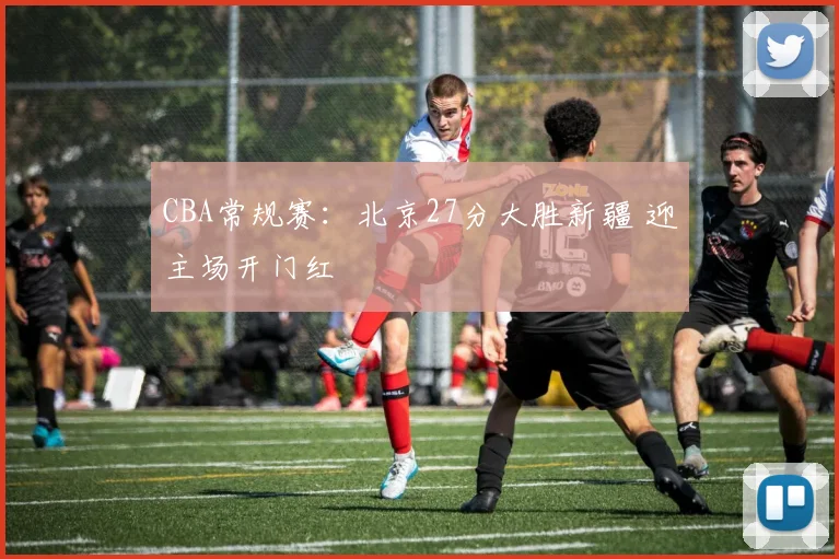 CBA常规赛：北京27分大胜新疆 迎主场开门红