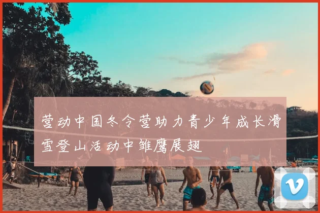 营动中国冬令营助力青少年成长滑雪登山活动中雏鹰展翅