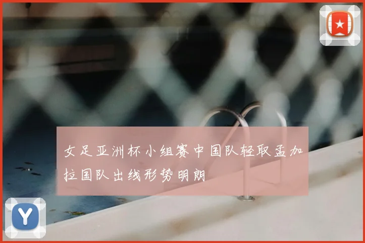 女足亚洲杯小组赛中国队轻取孟加拉国队出线形势明朗