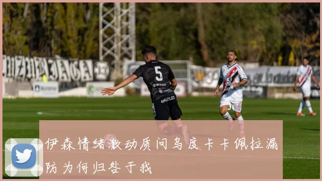 伊森情绪激动质问乌度卡卡佩拉漏防为何归咎于我