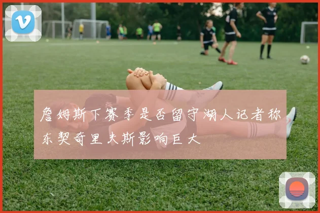 詹姆斯下赛季是否留守湖人记者称东契奇里夫斯影响巨大